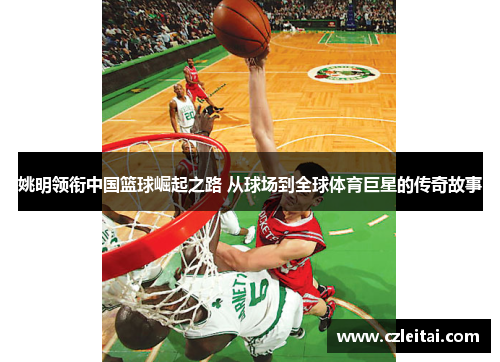 姚明领衔中国篮球崛起之路 从球场到全球体育巨星的传奇故事