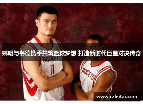 姚明与韦德携手共筑篮球梦想 打造新时代巨星对决传奇