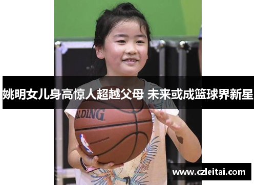 姚明女儿身高惊人超越父母 未来或成篮球界新星