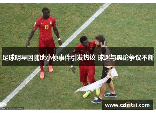 足球明星因随地小便事件引发热议 球迷与舆论争议不断