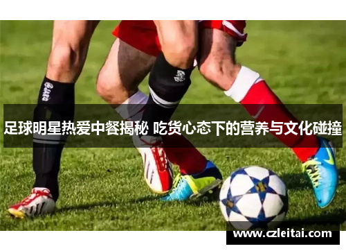 足球明星热爱中餐揭秘 吃货心态下的营养与文化碰撞