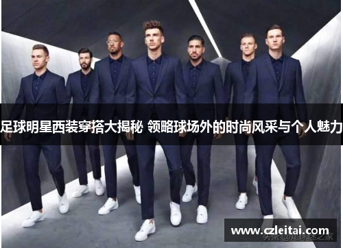 足球明星西装穿搭大揭秘 领略球场外的时尚风采与个人魅力