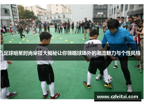 足球明星时尚穿搭大揭秘让你领略球场外的潮流魅力与个性风格