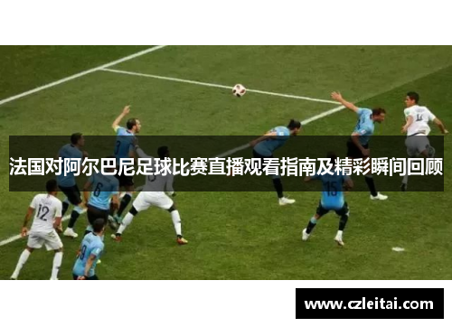 法国对阿尔巴尼足球比赛直播观看指南及精彩瞬间回顾